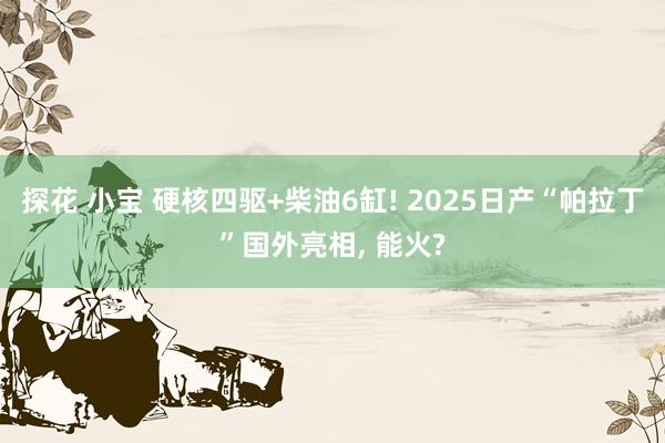 探花 小宝 硬核四驱+柴油6缸! 2025日产“帕拉丁”国外亮相， 能火?