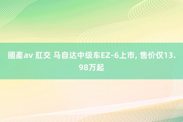 國產av 肛交 马自达中级车EZ-6上市， 售价仅13.98万起