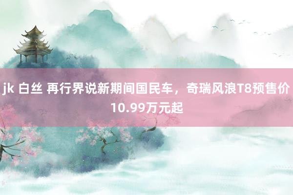 jk 白丝 再行界说新期间国民车，奇瑞风浪T8预售价10.99万元起