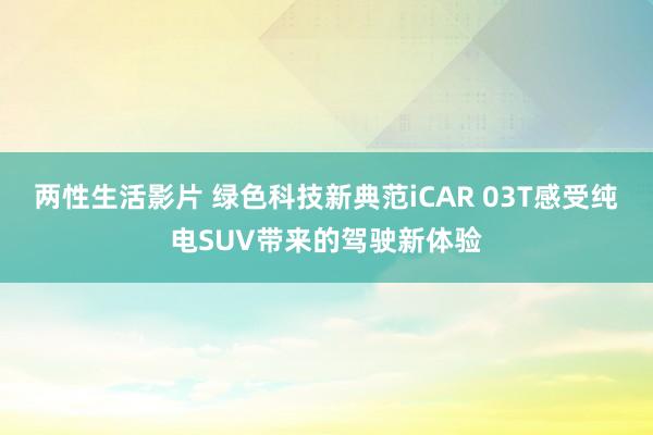 两性生活影片 绿色科技新典范iCAR 03T感受纯电SUV带来的驾驶新体验