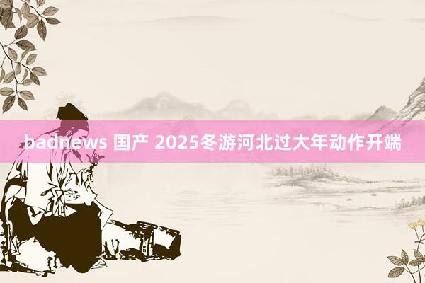 badnews 国产 2025冬游河北过大年动作开端