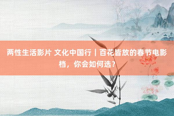 两性生活影片 文化中国行｜百花皆放的春节电影档，你会如何选？