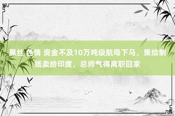 黑丝 色情 资金不及10万吨级航母下马，策绘制纸卖给印度，总师气得离职回家