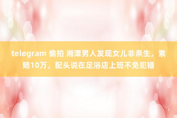 telegram 偷拍 湘潭男人发现女儿非亲生，索赔10万，配头说在足浴店上班不免犯错