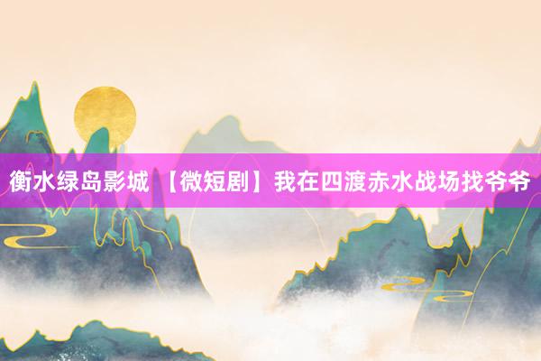 衡水绿岛影城 【微短剧】我在四渡赤水战场找爷爷