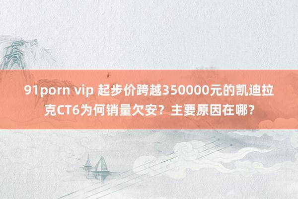 91porn vip 起步价跨越350000元的凯迪拉克CT6为何销量欠安？主要原因在哪？