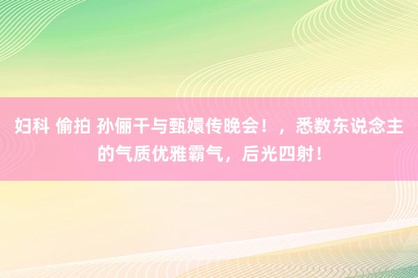 妇科 偷拍 孙俪干与甄嬛传晚会！，悉数东说念主的气质优雅霸气，<a href=