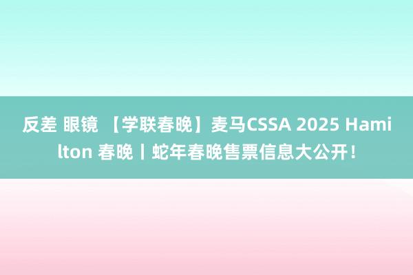 反差 眼镜 【学联春晚】麦马CSSA 2025 Hamilton 春晚丨蛇年春晚售票信息大公开！