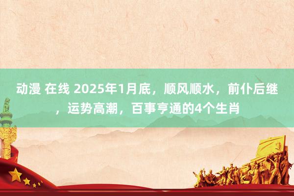 动漫 在线 2025年1月底，顺风顺水，前仆后继，运势高潮，百事亨通的4个生肖