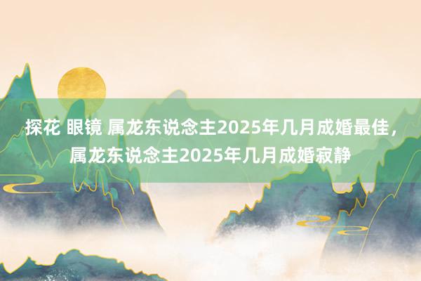 探花 眼镜 属龙东说念主2025年几月成婚最佳，属龙东说念主2025年几月成婚寂静