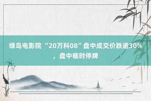 绿岛电影院 “20万科08”盘中成交价跌逾30%，盘中临时停牌