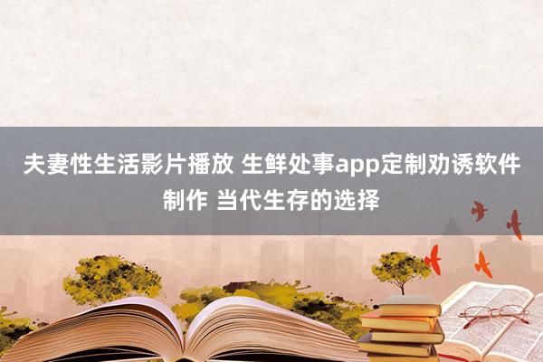 夫妻性生活影片播放 生鲜处事app定制劝诱软件制作 当代生存的选择