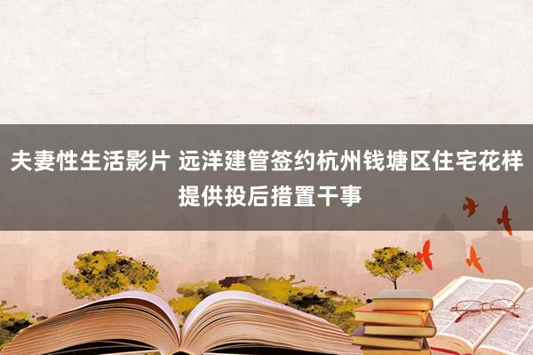 夫妻性生活影片 远洋建管签约杭州钱塘区住宅花样 提供投后措置干事