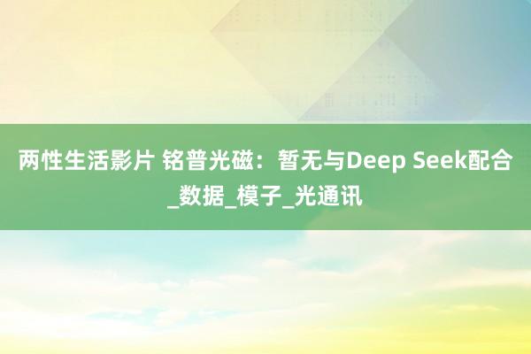 两性生活影片 铭普光磁：暂无与Deep Seek配合_数据_模子_光通讯