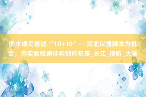 衡水绿岛影城 “10+10”——湖北以握脚本为机会，夯实微短剧佳构创作基座_长江_视听_大赛