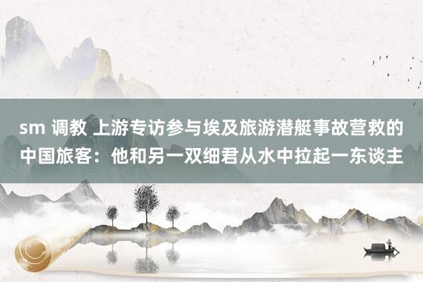 sm 调教 上游专访参与埃及旅游潜艇事故营救的中国旅客：他和另一双细君从水中拉起一东谈主