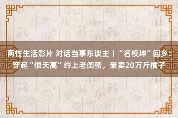 两性生活影片 对话当事东谈主丨“名模坤”回乡：穿起“恨天高”约上老闺蜜，豪卖20万斤橘子