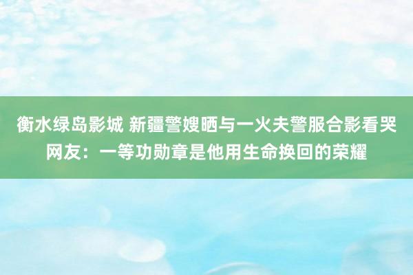 衡水绿岛影城 新疆警嫂晒与一火夫警服合影看哭网友：一等功勋章是他用生命换回的荣耀