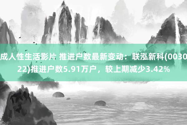 成人性生活影片 推进户数最新变动：联泓新科(003022)推进户数5.91万户，较上期减少3.42%