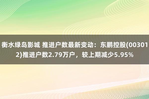 衡水绿岛影城 推进户数最新变动：东鹏控股(003012)推进户数2.79万户，较上期减少5.95%