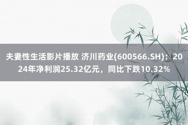 夫妻性生活影片播放 济川药业(600566.SH)：2024年净利润25.32亿元，同比下跌10.32%
