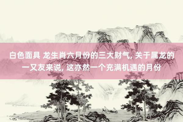白色面具 龙生肖六月份的三大财气, 关于属龙的一又友来说, 这亦然一个充满机遇的月份
