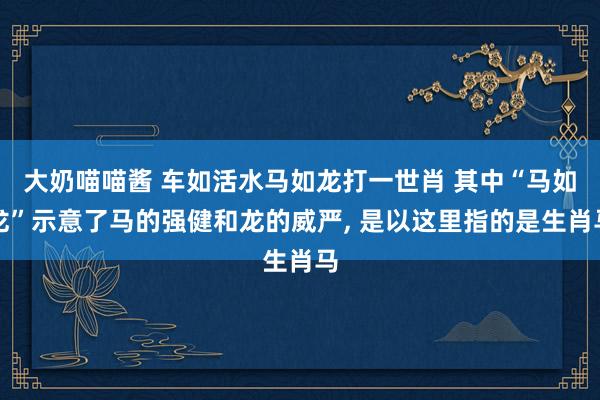 大奶喵喵酱 车如活水马如龙打一世肖 其中“马如龙”示意了马的强健和龙的威严, 是以这里指的是生肖马